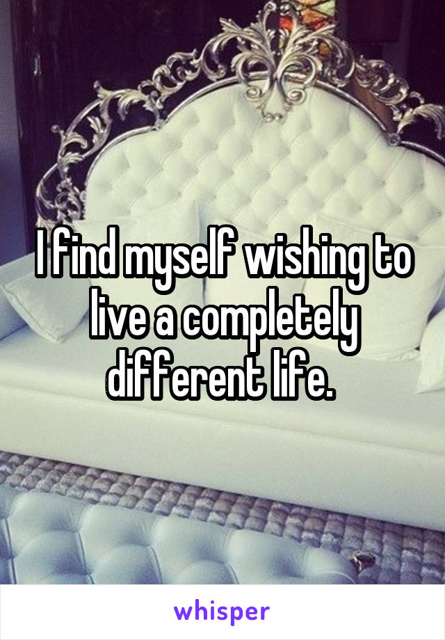 I find myself wishing to live a completely different life. 