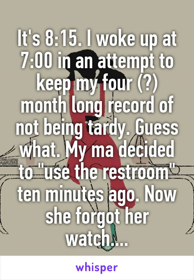 It's 8:15. I woke up at 7:00 in an attempt to keep my four (?) month long record of not being tardy. Guess what. My ma decided to "use the restroom" ten minutes ago. Now she forgot her watch....