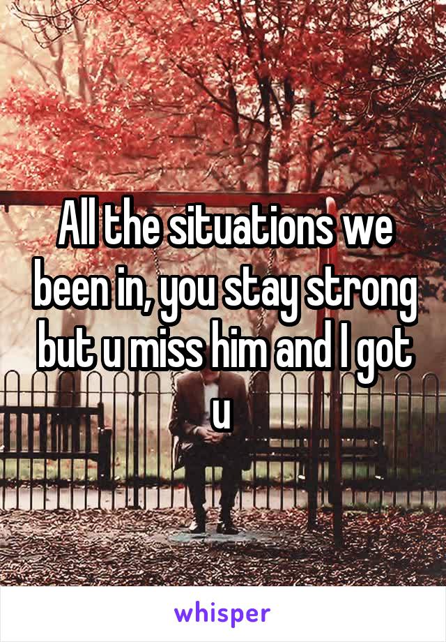 All the situations we been in, you stay strong but u miss him and I got u 