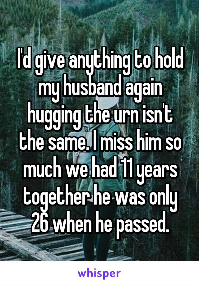 I'd give anything to hold my husband again hugging the urn isn't the same. I miss him so much we had 11 years together he was only 26 when he passed.