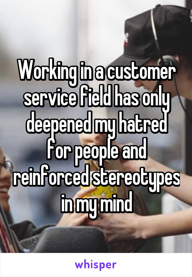 Working in a customer service field has only deepened my hatred for people and reinforced stereotypes in my mind