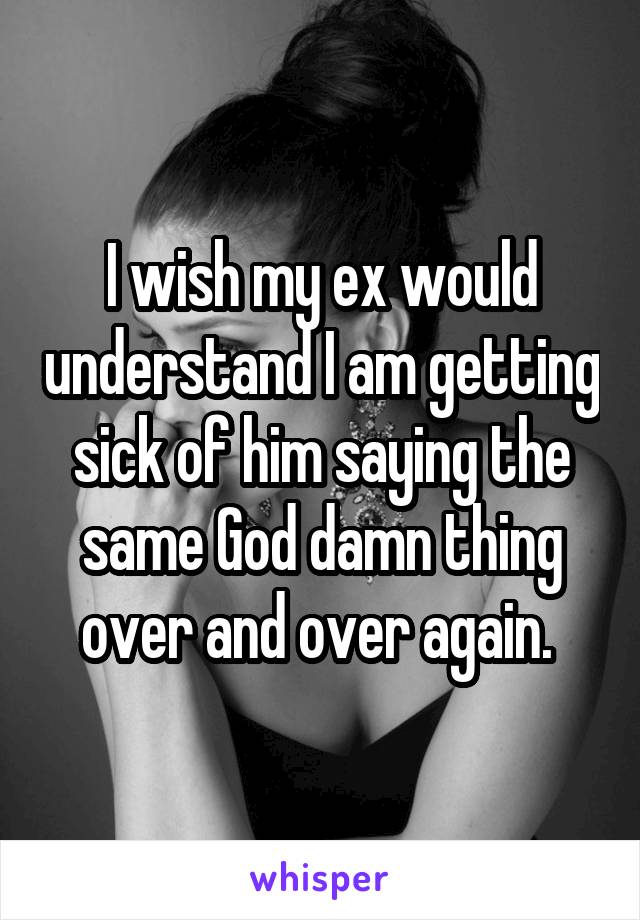 I wish my ex would understand I am getting sick of him saying the same God damn thing over and over again. 