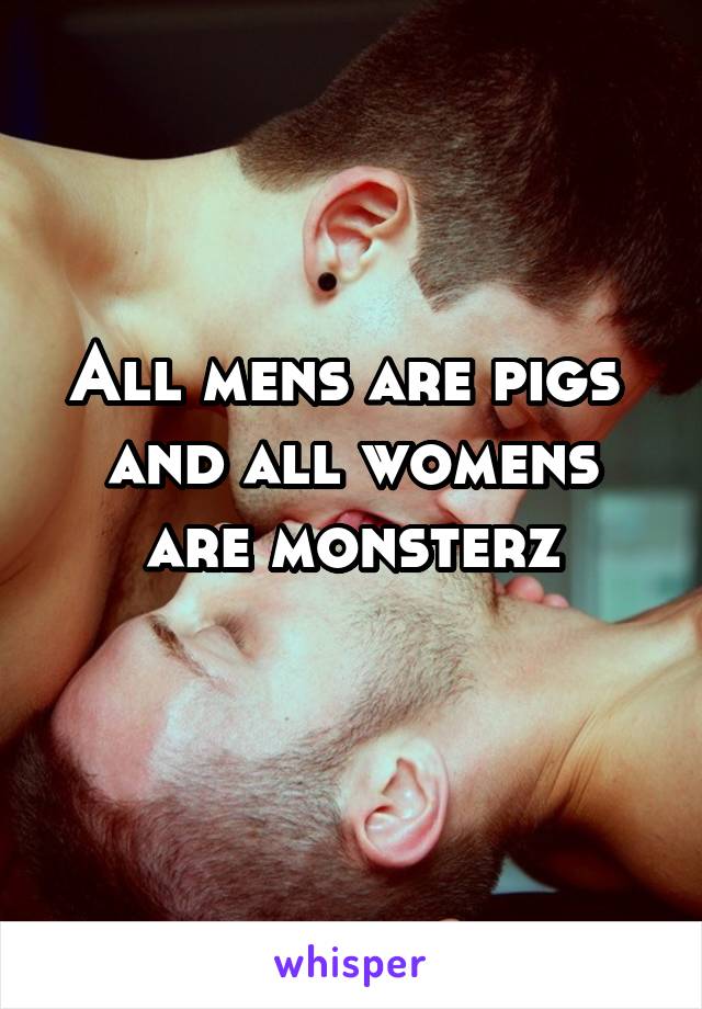 All mens are pigs 
and all womens are monsterz
