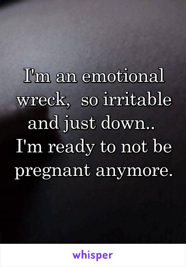 I'm an emotional wreck,  so irritable and just down..  I'm ready to not be pregnant anymore. 