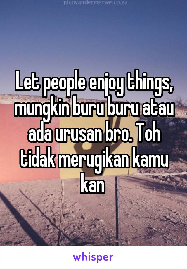 Let people enjoy things, mungkin buru buru atau ada urusan bro. Toh tidak merugikan kamu kan 