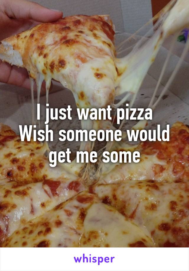 I just want pizza
Wish someone would get me some