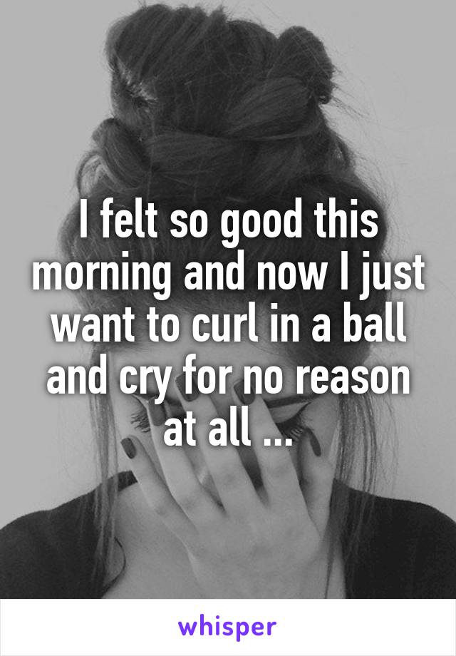 I felt so good this morning and now I just want to curl in a ball and cry for no reason at all ...