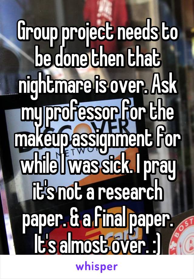 Group project needs to be done then that nightmare is over. Ask my professor for the makeup assignment for while I was sick. I pray it's not a research paper. & a final paper. It's almost over. :)