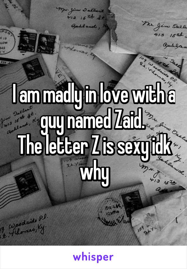 I am madly in love with a guy named Zaid. 
The letter Z is sexy idk why