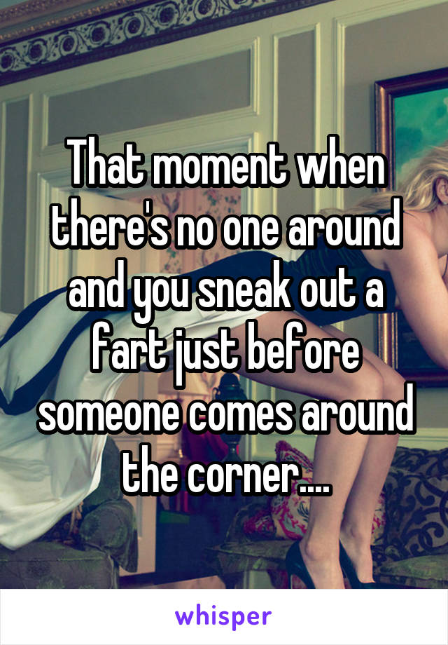 That moment when there's no one around and you sneak out a fart just before someone comes around the corner....