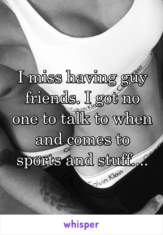 I miss having guy friends. I got no one to talk to when and comes to sports and stuff....