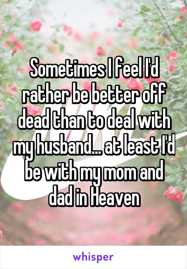 Sometimes I feel I'd rather be better off dead than to deal with my husband... at least I'd be with my mom and dad in Heaven