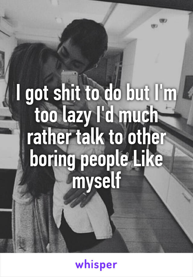 I got shit to do but I'm too lazy I'd much rather talk to other boring people Like myself