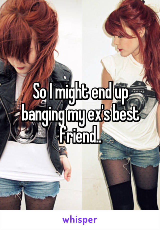 So I might end up banging my ex's best friend..