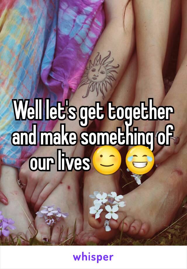 Well let's get together and make something of our lives😉😂