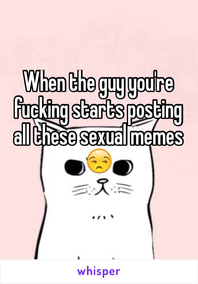 When the guy you're fucking starts posting all these sexual memes 😒