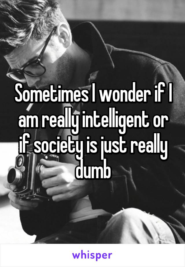 Sometimes I wonder if I am really intelligent or if society is just really dumb