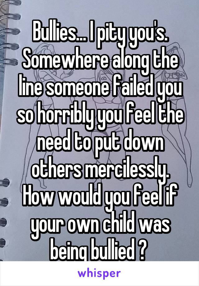 Bullies... I pity you's.
Somewhere along the line someone failed you so horribly you feel the need to put down others mercilessly.
How would you feel if your own child was being bullied ? 