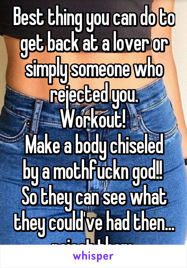 Best thing you can do to get back at a lover or simply someone who rejected you.
Workout! 
Make a body chiseled by a mothfuckn god!! 
So they can see what they could've had then... reject them 