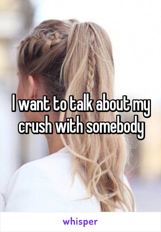 I want to talk about my crush with somebody