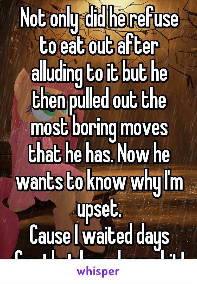 Not only  did he refuse to eat out after alluding to it but he then pulled out the most boring moves that he has. Now he wants to know why I'm upset.
Cause I waited days for that bored ass shit!