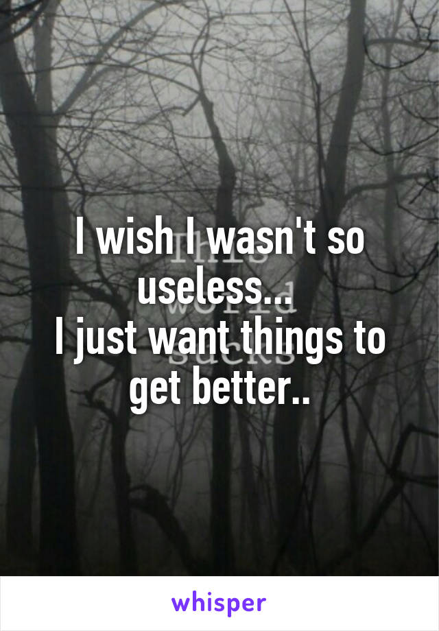 I wish I wasn't so useless... 
I just want things to get better..