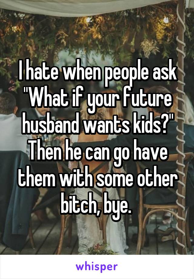 I hate when people ask "What if your future husband wants kids?" Then he can go have them with some other bitch, bye. 