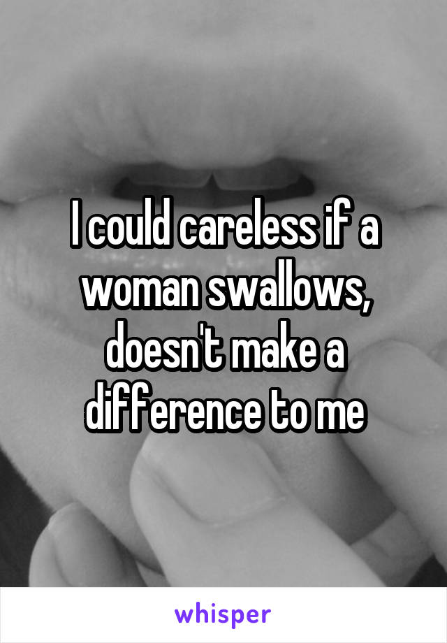 I could careless if a woman swallows, doesn't make a difference to me