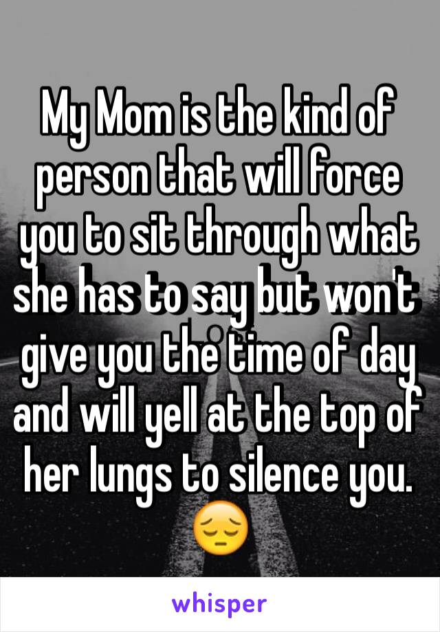 My Mom is the kind of person that will force you to sit through what she has to say but won't give you the time of day and will yell at the top of her lungs to silence you. 😔