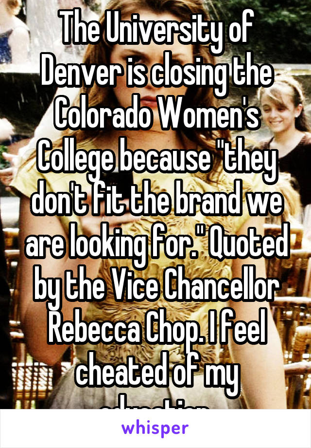 The University of Denver is closing the Colorado Women's College because "they don't fit the brand we are looking for." Quoted by the Vice Chancellor Rebecca Chop. I feel cheated of my education 