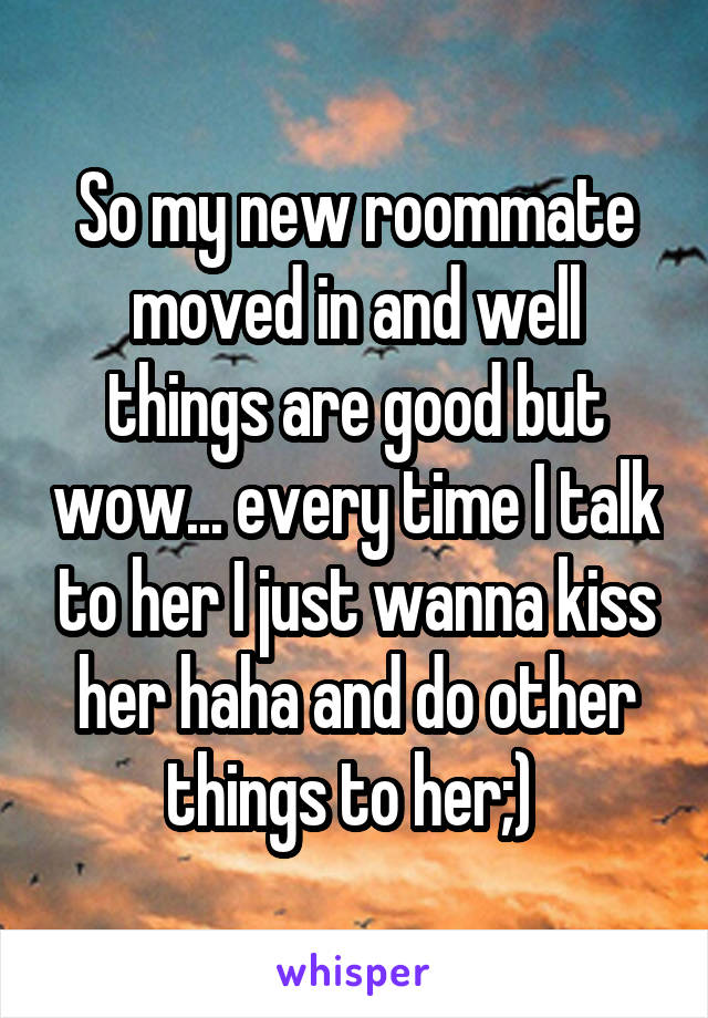 So my new roommate moved in and well things are good but wow... every time I talk to her I just wanna kiss her haha and do other things to her;) 