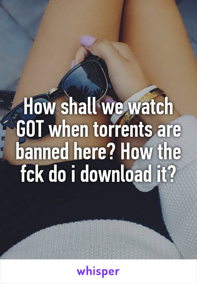 How shall we watch GOT when torrents are banned here? How the fck do i download it?