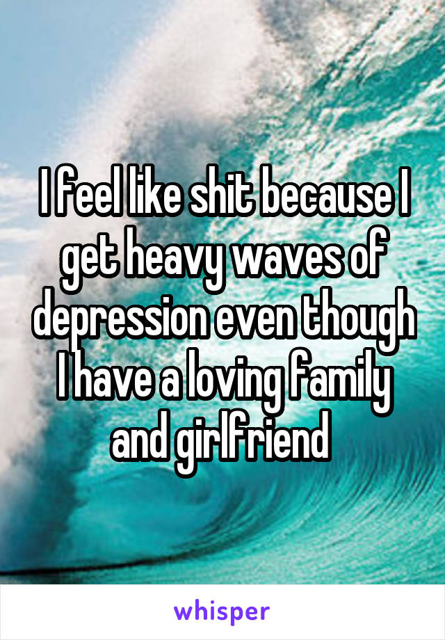 I feel like shit because I get heavy waves of depression even though I have a loving family and girlfriend 