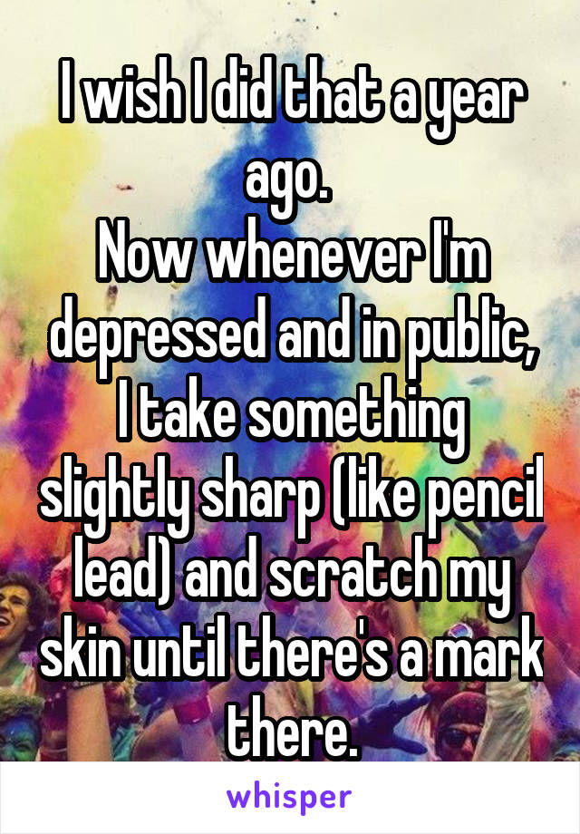 I wish I did that a year ago. 
Now whenever I'm depressed and in public, I take something slightly sharp (like pencil lead) and scratch my skin until there's a mark there.