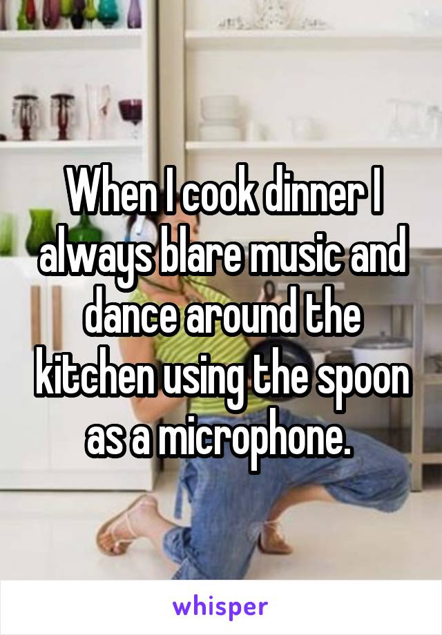 When I cook dinner I always blare music and dance around the kitchen using the spoon as a microphone. 