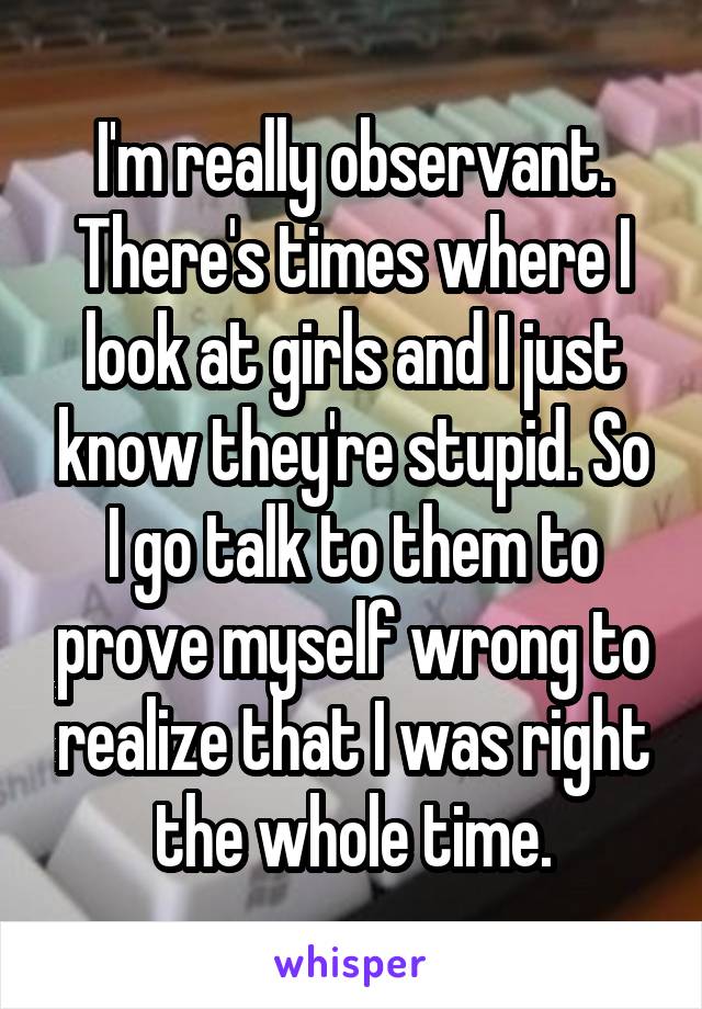 I'm really observant. There's times where I look at girls and I just know they're stupid. So I go talk to them to prove myself wrong to realize that I was right the whole time.