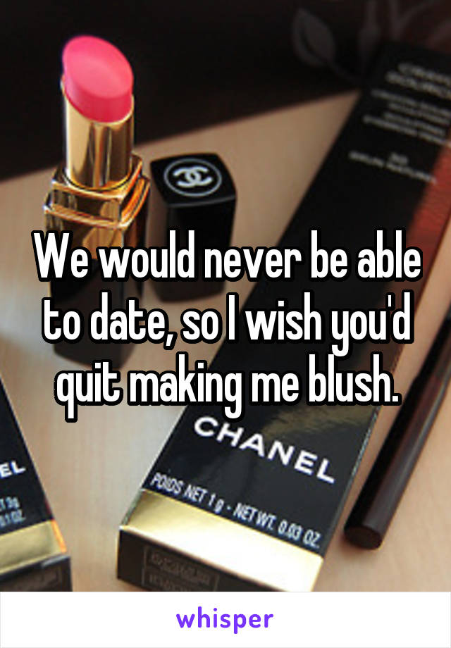 We would never be able to date, so I wish you'd quit making me blush.