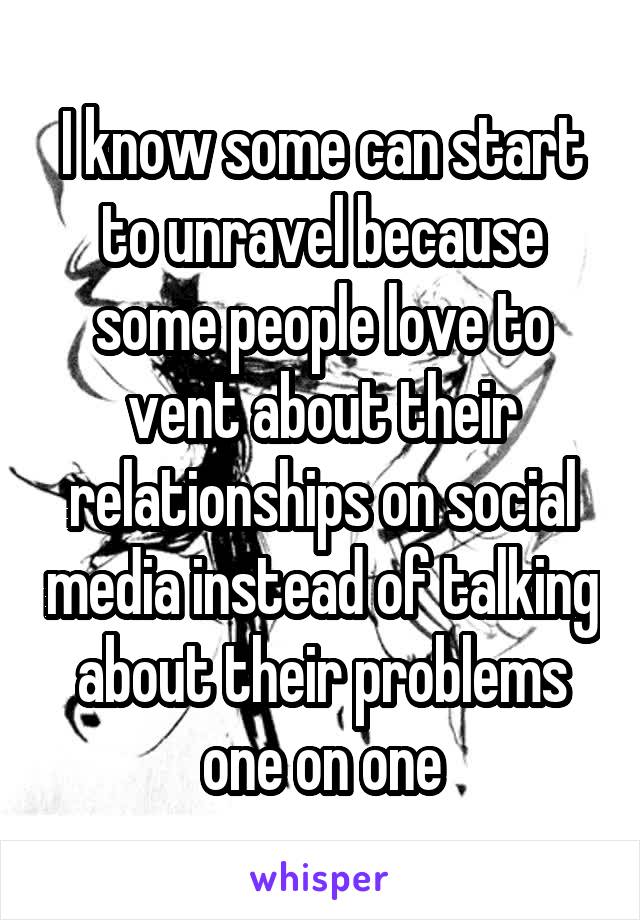 I know some can start to unravel because some people love to vent about their relationships on social media instead of talking about their problems one on one