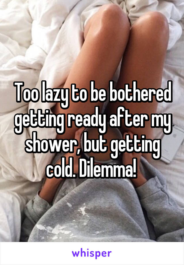 Too lazy to be bothered getting ready after my shower, but getting cold. Dilemma! 