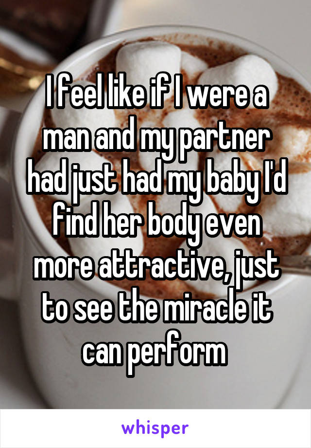 I feel like if I were a man and my partner had just had my baby I'd find her body even more attractive, just to see the miracle it can perform 