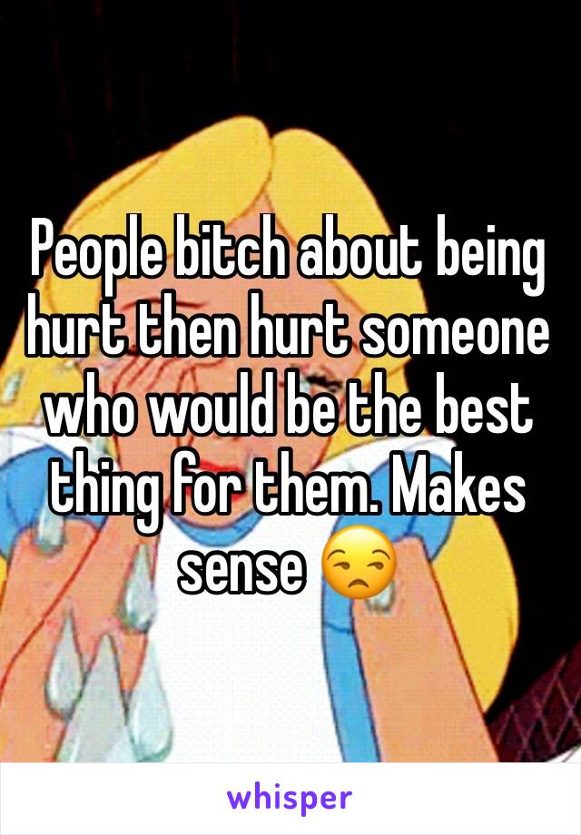 People bitch about being hurt then hurt someone who would be the best thing for them. Makes sense 😒