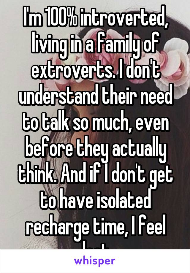 I'm 100% introverted, living in a family of extroverts. I don't understand their need to talk so much, even before they actually think. And if I don't get to have isolated recharge time, I feel lost