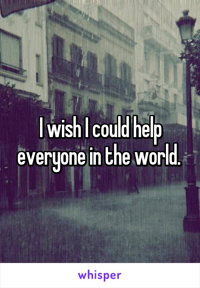 I wish I could help everyone in the world. 