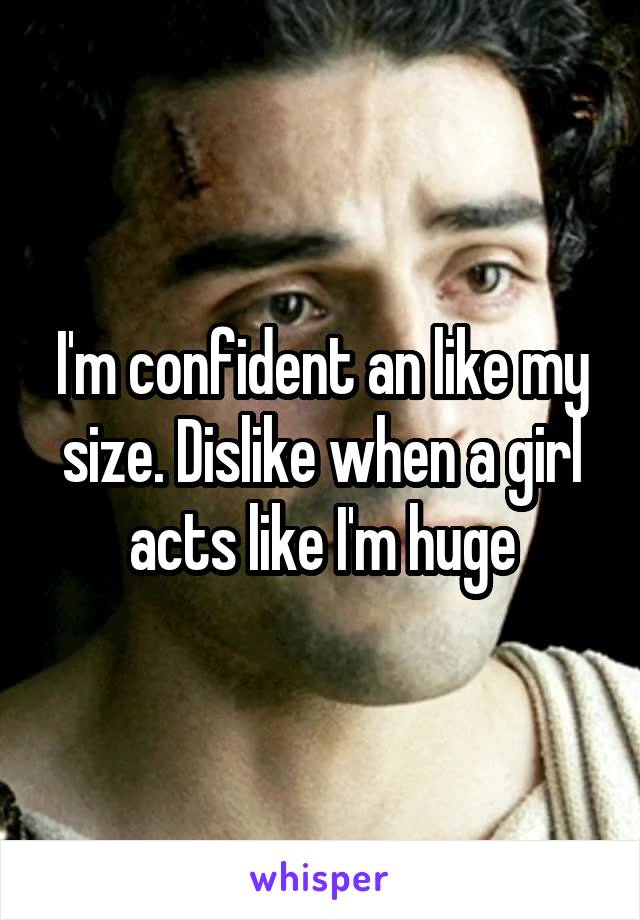 I'm confident an like my size. Dislike when a girl acts like I'm huge