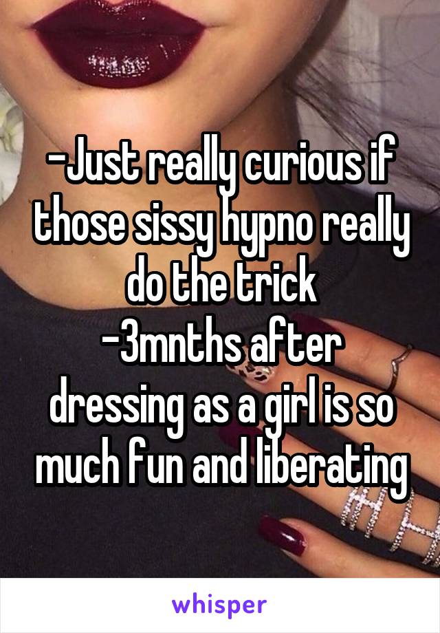 -Just really curious if those sissy hypno really do the trick
-3mnths after dressing as a girl is so much fun and liberating