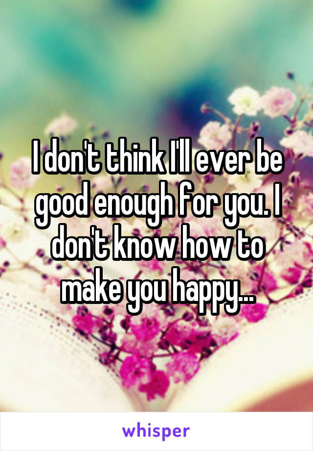 I don't think I'll ever be good enough for you. I don't know how to make you happy...