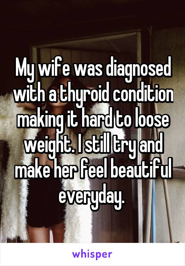 My wife was diagnosed with a thyroid condition making it hard to loose weight. I still try and make her feel beautiful everyday. 