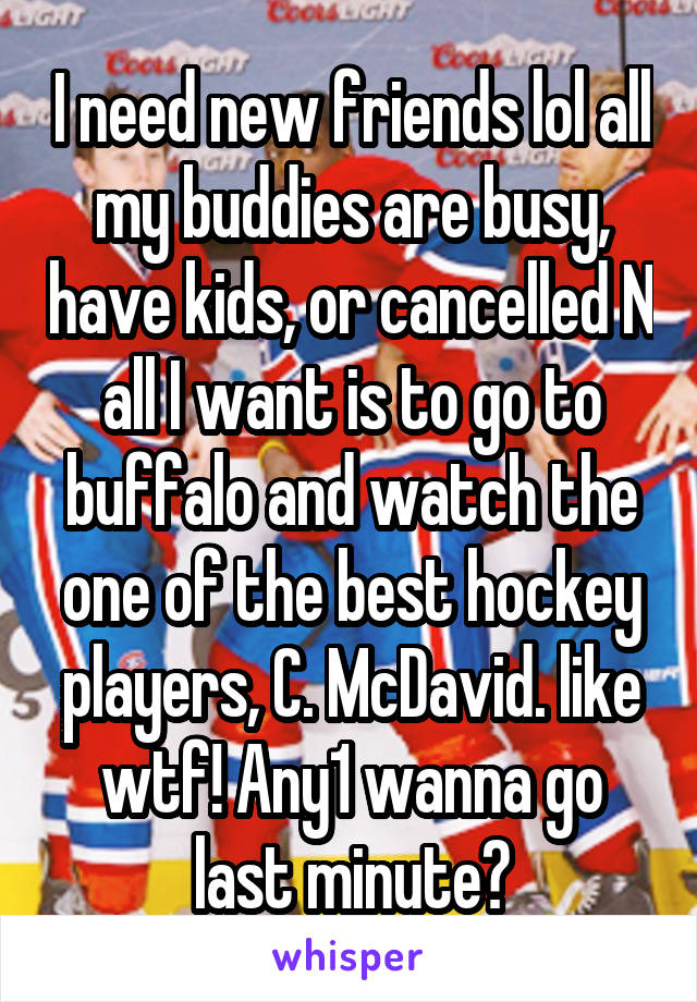 I need new friends lol all my buddies are busy, have kids, or cancelled N all I want is to go to buffalo and watch the one of the best hockey players, C. McDavid. like wtf! Any1 wanna go last minute?