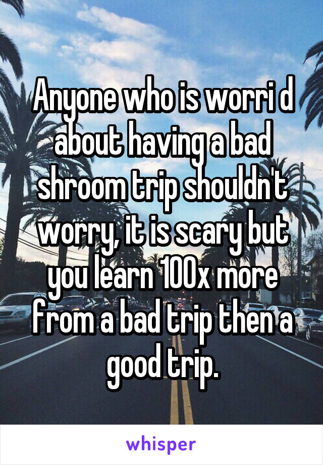 Anyone who is worri d about having a bad shroom trip shouldn't worry, it is scary but you learn 100x more from a bad trip then a good trip.