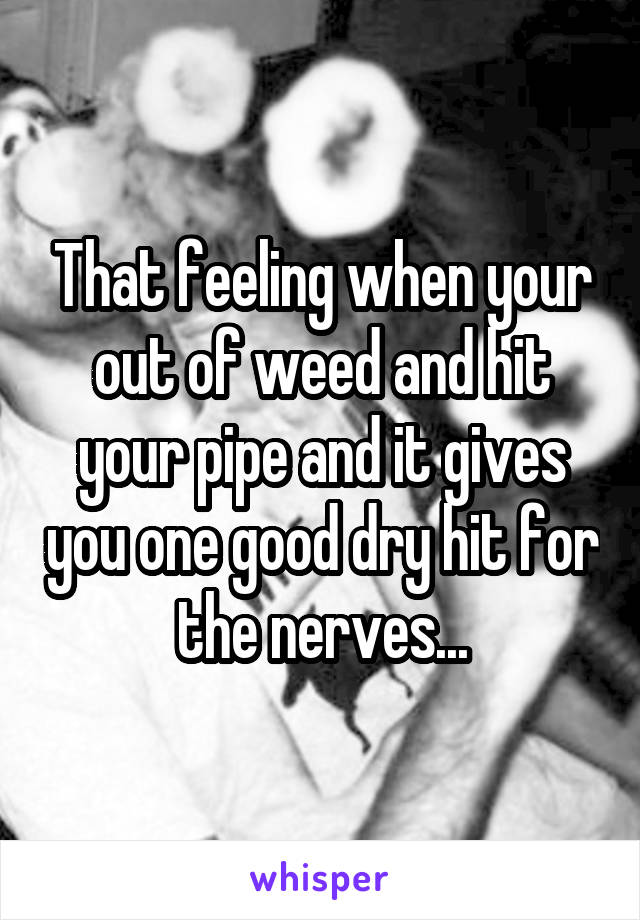 That feeling when your out of weed and hit your pipe and it gives you one good dry hit for the nerves...